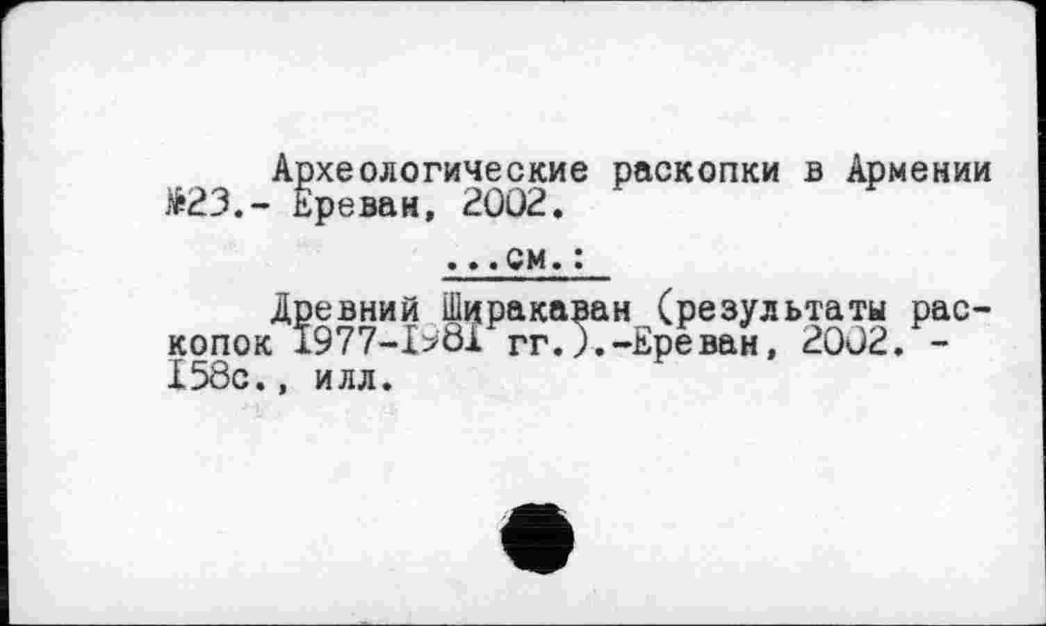 ﻿Археологические раскопки в Армении £23.- Ереван, 2002,
. ».см.:
Древний Ширакаван (результаты раскопок 1977-Ibôl ггЛ.-Ереван, 2002. -I5ÔC., илл.